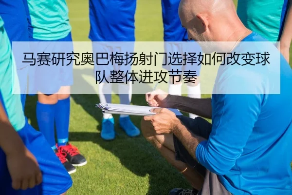 马赛研究奥巴梅扬射门选择如何改变球队整体进攻节奏