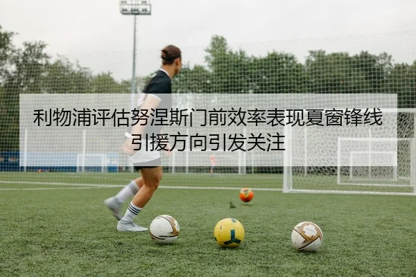 利物浦评估努涅斯门前效率表现夏窗锋线引援方向引发关注