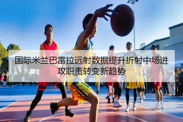 国际米兰巴雷拉远射数据提升折射中场进攻职责转变新趋势 | kaiyun